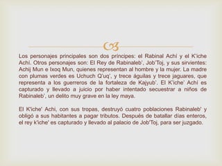 Los personajes principales son dos príncipes: el Rabinal Achí y el K’iche
Achí. Otros personajes son: El Rey de Rabinaleb’, Job’Toj, y sus sirvientes:
Achij Mun e Ixoq Mun, quienes representan al hombre y la mujer. La madre
con plumas verdes es Uchuch Q’uq’, y trece águilas y trece jaguares, que
representa a los guerreros de la fortaleza de Kajyub’. El K’iche’ Achí es
capturado y llevado a juicio por haber intentado secuestrar a niños de
Rabinaleb’, un delito muy grave en la ley maya.
El K'iche' Achi, con sus tropas, destruyó cuatro poblaciones Rabinaleb' y
obligó a sus habitantes a pagar tributos. Después de batallar días enteros,
el rey k'iche' es capturado y llevado al palacio de Job'Toj, para ser juzgado.
 
