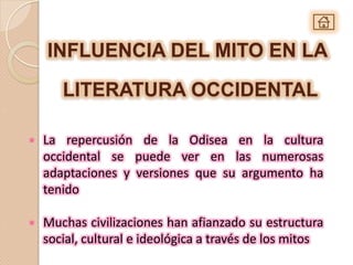INFLUENCIA DEL MITO EN LA

       LITERATURA OCCIDENTAL

•   La repercusión de la Odisea en la cultura
    occidental se puede ver en las numerosas
    adaptaciones y versiones que su argumento ha
    tenido

•   Muchas civilizaciones han afianzado su estructura
    social, cultural e ideológica a través de los mitos
 