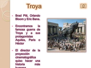Troya
•   Brad Pitt, Orlando
    Bloom y Eric Bana.

•   Encontramos    la
    famosa guerra de
    Troya y a sus
    protagonistas
    Aquiles, Paris o
    Héctor

•   El director de la
    proyección
    cinematográfica
    quiso hacer una
    historia      más
 
