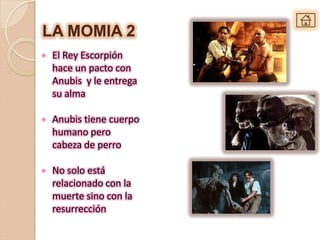 LA MOMIA 2
•   El Rey Escorpión
    hace un pacto con
    Anubis y le entrega
    su alma

•   Anubis tiene cuerpo
    humano pero
    cabeza de perro

•   No solo está
    relacionado con la
    muerte sino con la
    resurrección
 
