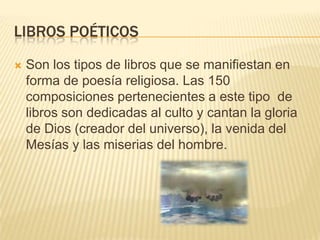 Libros poéticosSon los tipos de libros que se manifiestan en forma de poesía religiosa. Las 150 composiciones pertenecientes a este tipo  de libros son dedicadas al culto y cantan la gloria de Dios (creador del universo), la venida del Mesías y las miserias del hombre. 