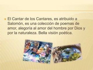 El Cantar de los Cantares, es atribuido a Salomón, es una colección de poemas de amor, alegoría al amor del hombre por Dios y por la naturaleza. Bella visión poética.