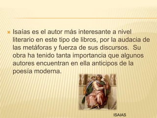 Isaías es el autor más interesante a nivel literario en este tipo de libros, por la audacia de las metáforas y fuerza de sus discursos.  Su obra ha tenido tanta importancia que algunos autores encuentran en ella anticipos de la poesía moderna.ISAIAS