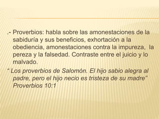 .- Proverbios: habla sobre las amonestaciones de la sabiduría y sus beneficios, exhortación a la  obediencia, amonestaciones contra la impureza,  la pereza y la falsedad. Contraste entre el juicio y lo malvado.“ Los proverbios de Salomón. El hijo sabio alegra al padre, pero el hijo necio es tristeza de su madre” Proverbios 10:1