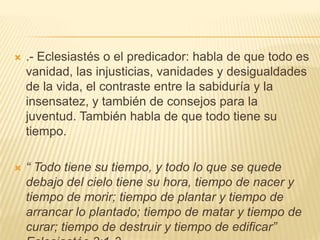 .- Eclesiastés o el predicador: habla de que todo es vanidad, las injusticias, vanidades y desigualdades de la vida, el contraste entre la sabiduría y la insensatez, y también de consejos para la juventud. También habla de que todo tiene su tiempo. “ Todo tiene su tiempo, y todo lo que se quede debajo del cielo tiene su hora, tiempo de nacer y tiempo de morir; tiempo de plantar y tiempo de arrancar lo plantado; tiempo de matar y tiempo de curar; tiempo de destruir y tiempo de edificar” Eclesiastés 3:1-3