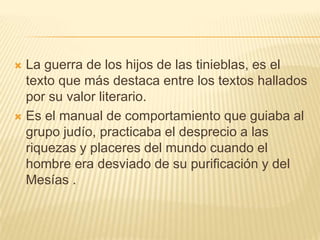 La guerra de los hijos de las tinieblas, es el texto que más destaca entre los textos hallados por su valor literario.Es el manual de comportamiento que guiaba al grupo judío, practicaba el desprecio a las riquezas y placeres del mundo cuando el hombre era desviado de su purificación y del Mesías .