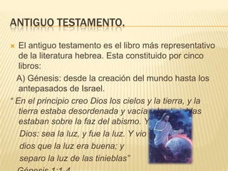 Antiguo testamento.El antiguo testamento es el libro más representativo de la literatura hebrea. Esta constituido por cinco libros:   A) Génesis: desde la creación del mundo hasta los antepasados de Israel. “ En el principio creo Dios los cielos y la tierra, y la tierra estaba desordenada y vacía y las tinieblas estaban sobre la faz del abismo. Y dijo     Dios: sea la luz, y fue la luz. Y vio    dios que la luz era buena; y    separo la luz de las tinieblas”   Génesis 1:1-4