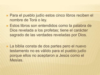 Para el pueblo judío estos cinco libros reciben el nombre de Torá o ley.Estos libros son entendidos como la palabra de Dios revelada a los profetas; tiene el carácter sagrado de las verdades reveladas por Dios. La biblia consta de dos partes pero el nuevo testamento no es válido para el pueblo judío porque ellos no aceptaron a Jesús como el Mesías.