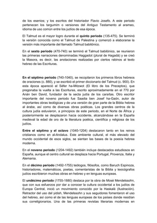 de los esenios; y los escritos del historiador Flavio Josefo. A este periodo
pertenecen los targumim o versiones del Antiguo Testamento al arameo,
idioma de uso común entre los judíos de esa época.
El Talmud es el mayor logro durante el quinto periodo (135-475). Se terminó
la versión conocida como el Talmud de Palestina y comenzó a elaborarse la
versión más importante del llamado Talmud babilónico.
En el sexto periodo (470-740) se terminó el Talmud babilónico, se reunieron
las primeras narraciones denominadas Haggadot (plural de Hagadá) y se creó
la Masora, es decir, las anotaciones realizadas por ciertos rabinos al texto
hebreo de las Escrituras.

En el séptimo periodo (740-1040), se recopilaron los primeros libros hebreos
de oraciones (c. 880), y se escribió el primer diccionario del Talmud (c. 900). En
esta época apareció el Séfer ha-Mitzwot (El libro de los Preceptos), que
pregonaba la vuelta a las Escrituras, escrito aproximadamente en el 770 por
Anán ben David, fundador de la secta judía de los caraítas. Otro escritor
importante del noveno periodo fue Saadia ben Josef ha-Gaón, autor de
importantes obras teológicas y de una versión de gran parte de la Biblia hebrea
al árabe, así como de diversas obras poéticas. Los grandes centros de la
cultura judía estuvieron, a principios de este periodo, en el Norte de África y
posteriormente se desplazaron hacia occidente, alcanzándose en la España
medieval la edad de oro de la literatura poética, científica y religiosa de los
judíos.
Entre el séptimo y el octavo (1040-1204) destacaron tanto en los reinos
cristianos como en al-Andalus. Este ambiente cultural, el más elevado del
mundo occidental de esos siglos, se sientan las bases de la poesía hebrea
moderna.
En el noveno periodo (1204-1492) también incluye destacados estudiosos en
España, aunque el centro cultural se desplaza hacia Portugal, Provenza, Italia y
Alemania.
En el décimo periodo (1492-1755) teólogos, filósofos, como Baruch Espinoza,
historiadores, matemáticos, poetas, comentaristas de la Biblia y lexicógrafos
judíos escribieron muchas obras en hebreo y en lenguas europeas.
El undécimo periodo (1755-1880) destaca por la obra de Mosé Mendelssohn,
que con sus esfuerzos por dar a conocer la cultura occidental a los judíos de
Europa Central, inició un movimiento conocido por la Haskalá (Ilustración).
Retractor del uso del yidish, Mendelssohn y sus seguidores fomentaron el uso
del hebreo, así como el de las lenguas europeas de los países donde residían
sus correligionarios. Una de las primeras revistas literarias modernas en

 