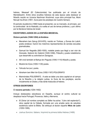 hebreo, Meassef (El Coleccionista) fue publicada por el círculo de
Mendelssohn. Entre otros eruditos hebreos de esta época cabe destacar al
filósofo nacido en Ucrania Nachman Krochmal, cuya obra principal fue, Moré
Nevujé ha-Zman (1851, Guía para los perplejos de nuestro tiempo).
El periodo duodécimo (1880 hasta el presente), se ve marcado, al principio, por
la continuidad de la Haskalà y la vuelta al uso de temas profanos, y por último
por la literatura hebrea de Israel.
ESCRITORES JUDIOS EN LA ESPAÑA MEDIEVAL
Octavo periodo (1040-1204) al-Andalus
Menahem ben Sarug (910-970), nacido en Tortosa, y Dunas ibn Labrit,
poeta andalusí, fueron los máximos representantes de sendas escuelas
gramaticales.
Samuel ibn Nagrella (993-1055), notable poeta que llegó a ser visir de
Granada. Selomó ibn Gabirol (1020-1058), Filósofo y poeta notabilísimo
que desarrolló su actividad en Zaragoza.
Allí vivió también el Bahya ibn Paguda (1040-1110) filósofo y poeta.
Moshé ibn Ezra (1055-1135) poeta.
Yehuda ha-Leví, poeta.
Abraham ben Meir ibn Ezra (1092-1167) POLIGRAFO
Maimónides POLIGRAFO. A este se debe una obra capital en el campo
de la filosofía y la religión judías, la Guía de los perplejos, escrita
inicialmente en árabe y más tarde traducida al hebreo.
OTROS ESCRITORES
El noveno periodo (1204-1492)
Incluye destacados estudiosos en España, aunque el centro cultural se
desplaza hacia Portugal, Provenza, Italia y Alemania.
El Zohar (el nombre completo es Séfer ha-zohar, "Libro del esplendor"),
obra capital de la Cábala, formada por una amplia serie de estudios
esotéricos sobre la Biblia. Se atribuye al doctor español Mois de León
(1250-1306).
Joshua Soncino: Italiano. Imprimió la primera biblia Hebrea (1488)

 