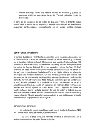 Daniel Bomberg: fundó una editorial hebrea en Venecia y publicó las
primeras ediciones completas tanto del Talmud palestino como del
babilónico.
A partir de la expulsión de los judíos de España (1492), la brillante cultura
sefardí verá el ocaso de su esplendor, siendo sustituido por el florecimiento
asquenazí centroeuropeo, especialmente en el campo jurídico-religioso.

ESCRITORES MODERNOS
El periodo duodécimo (1880 hasta el presente), se ve marcado, al principio, por
la continuidad de la Haskalá y la vuelta al uso de temas profanos, y por último
por la literatura hebrea de Israel. El sionismo, que surgió a finales del siglo XIX,
fomentó un interés renovado por el hebreo hablado y escrito, en especial entre
los judíos de Europa Oriental. El primer periódico hebreo, ha-Yom (El Día),
apareció en 1886; entre varias publicaciones periódicas estuvo ha-Sahar (La
Aurora), una revista literaria fundada en Viena en 1868 y editada por el escritor
de origen ruso Peretz Smolenskin. En esta revista apareció, por primera vez,
en entregas, la gran novela semi-autobiográfica de Smolenskin ha-To‟eh BeDarjei ha-Hayyim (3 volúmenes, 1868-1870, El caminante por los senderos de
la vida). El principal poeta de la Haskalá fue Judah Leib Gordon, nacido en la
actual Lituania. Su obra, escrita en ocasiones en hebreo bíblico y otras en un
hebreo más actual, aportó un nuevo estilo poético. Algunos escritores de
ficción, influidos por la Haskalá, pasaron del uso del yidish al hebreo; uno de
ellos fue Mendele Mokher Sefarim (seudónimo de Shalom Jacob Abramowitz).
Las novelas del „Abuelo Mendele‟, que describían la vida cotidiana en el gueto,
han mantenido su popularidad en el siglo XX.

Características generales:
·
La historia del pueblo israelita empezó con el éxodo de Egipto en 1250
a.C. Varias tribus después de eso, fueron formadas.
·
Su Dios, el Dios judío, era nómada, invisible e omnipresente. En el
antiguo testamento es llamado: Jeovah o Yavhé.

 