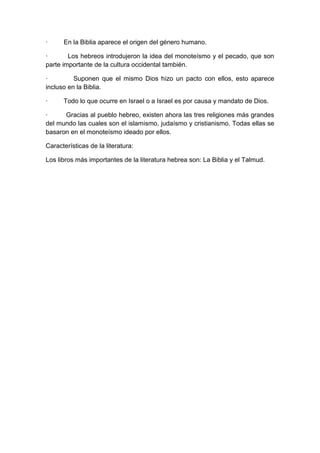 ·

En la Biblia aparece el origen del género humano.

·
Los hebreos introdujeron la idea del monoteísmo y el pecado, que son
parte importante de la cultura occidental también.
·
Suponen que el mismo Dios hizo un pacto con ellos, esto aparece
incluso en la Biblia.
·

Todo lo que ocurre en Israel o a Israel es por causa y mandato de Dios.

·
Gracias al pueblo hebreo, existen ahora las tres religiones más grandes
del mundo las cuales son el islamismo, judaísmo y cristianismo. Todas ellas se
basaron en el monoteísmo ideado por ellos.
Características de la literatura:
Los libros más importantes de la literatura hebrea son: La Biblia y el Talmud.

 