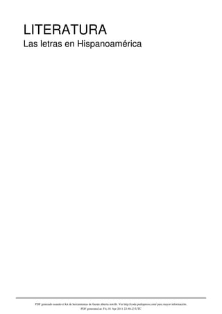 LITERATURA
Las letras en Hispanoamérica
                                                                 Edición de Claudia Morandin




  PDF generado usando el kit de herramientas de fuente abierta mwlib. Ver http://code.pediapress.com/ para mayor información.
                                      PDF generated at: Fri, 01 Apr 2011 23:40:23 UTC
 