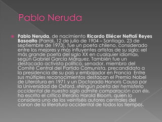 

Pablo Neruda, de nacimiento Ricardo Eliécer Neftalí Reyes
Basoalto (Parral, 12 de julio de 1904 – Santiago, 23 de
septiembre de 1973), fue un poeta chileno, considerado
entre los mejores y más influyentes artistas de su siglo; «el
más grande poeta del siglo XX en cualquier idioma»,
según Gabriel García Márquez. También fue un
destacado activista político, senador, miembro del
Comité Central del Partido Comunista, precandidato a
la presidencia de su país y embajador en Francia Entre
sus múltiples reconocimientos destacan el Premio Nobel
de Literatura en 1971 y un Doctorado Honoris Causa por
la Universidad de Oxford. «Ningún poeta del hemisferio
occidental de nuestro siglo admite comparación con él»,
ha escrito el crítico literario Harold Bloom, quien lo
considera uno de los veintiséis autores centrales del
canon de la literatura occidental de todos los tiempos.

 