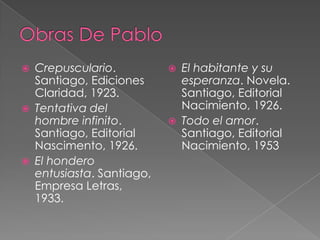 





Crepusculario.
Santiago, Ediciones
Claridad, 1923.
Tentativa del
hombre infinito.
Santiago, Editorial
Nascimento, 1926.
El hondero
entusiasta. Santiago,
Empresa Letras,
1933.





El habitante y su
esperanza. Novela.
Santiago, Editorial
Nacimiento, 1926.
Todo el amor.
Santiago, Editorial
Nacimiento, 1953

 
