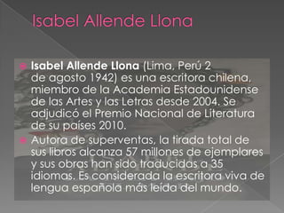Isabel Allende Llona (Lima, Perú 2
de agosto 1942) es una escritora chilena,
miembro de la Academia Estadounidense
de las Artes y las Letras desde 2004. Se
adjudicó el Premio Nacional de Literatura
de su países 2010.
 Autora de superventas, la tirada total de
sus libros alcanza 57 millones de ejemplares
y sus obras han sido traducidas a 35
idiomas. Es considerada la escritora viva de
lengua española más leída del mundo.


 