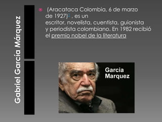 

(Aracataca Colombia, 6 de marzo
de 1927)1 , es un
escritor, novelista, cuentista, guionista
y periodista colombiano. En 1982 recibió
el premio nobel de la literatura

 