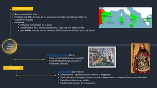 Edat
mitjana
XIV-XV
• Nova concepció del món.
• Contacte amb Itàlia a través de les possessions de la Corona d’Aragó (Alfons el
Magnànim i Nàpols)
• Catalunya:
• Influència humanística en la prosa.
• Supervivència de la poesia trobadoresca, cada cop més catalanitzada.
• Jocs Florals, concurs literari a imitació del Consistori de la Gaia Ciència de Tolosa.
HUMANISME ITALIÀ
A CATALUNYA
AUSIÀS MARC (1397-1459):
• Senyor feudal i cavaller al servei d’Alfons el Magnànim.
• Trenca la tradició provençal: tema, intensitat de sentiments. reflexions, però manté el senhal.
• Deixa l’occità i escriu en català.
• Poeta modern proper a l’humanisme
JORDI DE SANT JORDI (-1424):
• Figura emblemàtica del poeta-cavaller.
• Tradició trobadoresca però amb un
lirisme més personal.
 