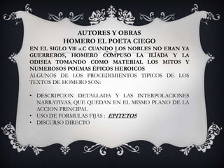 AUTORES Y OBRAS
HOMERO EL POETA CIEGO
EN EL SIGLO Vlll a.C CUANDO LOS NOBLES NO ERAN YA
GUERREROS, HOMERO COMPUSO LA ILÍADA Y LA
ODISEA TOMANDO COMO MATERIAL LOS MITOS Y
NUMEROSOS POEMAS ÉPICOS HEROICOS
ALGUNOS DE LOS PROCEDIMIENTOS TIPICOS DE LOS
TEXTOS DE HOMERO SON:
• DESCRIPCION DETALLADA Y LAS INTERPOLACIONES
NARRATIVAS, QUE QUEDAN EN EL MISMO PLANO DE LA
ACCION PRINCIPAL
• USO DE FORMULAS FIJAS : EPITETOS
• DISCURSO DIRECTO
 