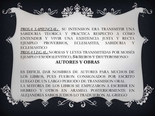 PROSA SAPIENCIAL: SU INTENSION ERA TRANSMITIR UNA
SABIDURIA TEORICA Y PRACTICA RESPECTO A CÓMO
ENTENDER Y VIVIR UNA EXISTENCIA JUSTA Y RECTA
EJEMPLO PROVERBIOS, ECLESIASTES, SABIDURIA Y
ECLESIASTICO
PROSA LEGAL: NORMAS Y LEYES TRANSMITIDAS POR MOISÉS
EJEMPLO EXODO,LEVITICO, NUMEROS Y DEUTEROMONIO
AUTORES Y OBRAS
ES DIFICIL DAR NOMBRES DE AUTORES PARA MUCHOS DE
LOS LIBROS, PUES FUERON CONSIGNADOS POR ESCRITO
LUEGO DE UN LARGO PERIODO DE TRANSMISION ORAL
LA MAYORIA DE LOS LIBROS SE EMPEZARON A ESCRIBIR EN
HEBREO Y OTROS EN ARAMEO. POSTERIORMENTE EN
ALEJANDRIA SABIOS JUDIOS LO TRADUJERON AL GRIEGO
 