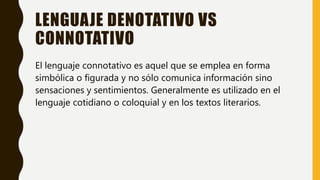LENGUAJE DENOTATIVO VS
CONNOTATIVO
El lenguaje connotativo es aquel que se emplea en forma
simbólica o figurada y no sólo comunica información sino
sensaciones y sentimientos. Generalmente es utilizado en el
lenguaje cotidiano o coloquial y en los textos literarios.
 