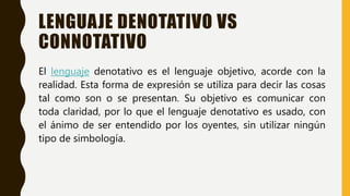 LENGUAJE DENOTATIVO VS
CONNOTATIVO
El lenguaje denotativo es el lenguaje objetivo, acorde con la
realidad. Esta forma de expresión se utiliza para decir las cosas
tal como son o se presentan. Su objetivo es comunicar con
toda claridad, por lo que el lenguaje denotativo es usado, con
el ánimo de ser entendido por los oyentes, sin utilizar ningún
tipo de simbología.
 