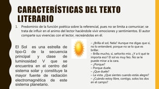CARACTERÍSTICAS DEL TEXTO
LITERARIO
1. Predominio de la función poética sobre la referencial, pues no se limita a comunicar; se
trata de influir en el animo del lector haciéndole vivir emociones y sentimientos. El autor
comparte sus vivencias con el lector, recreándolas en él.
El Sol es una estrella de
tipo-G de la secuencia
principal y clase de
luminosidad V que se
encuentra en el centro del
sistema solar y constituye la
mayor fuente de radiación
electromagnética de este
sistema planetario.
– ¿Brilla el sol, Nela? Aunque me digas que sí,
no lo entenderé, porque no se lo que es
brillar.
– Brilla mucho, sí, señorito mío. ¿Y a ti qué te
importa eso? El sol es muy feo. No se le
puede mirar a la cara.
– ¿Porque?
– Porque duele.
– ¿Que duele?
– La vista. ¿Que sientes cuando estás alegre?
– ¿Cuándo estoy libre, contigo, solos los dos
en el campo?
 