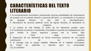 CARACTERÍSTICAS DEL TEXTO
LITERARIO
3. Es eminentemente connotativo, produciendo diversas posibilidades de interpretación
de acuerdo con el contexto literario y personal del lector. La connotación es la esencia
del lenguaje literario, ya que éste es plurisignificativo.
4. Abundancia de recursos poéticos como las figuras literarias. Es abundante en
imágenes.
5. La sintaxis es más flexible. El orden de los elementos pueden variar.
6. El vocabulario es preciso e insustituible. Una palabra no puede ser emplazada por otra,
pues cambia la fuerza expresiva, aunque sea la misma idea.
7. Tiene carga emotiva.
8. Disposición de sus elementos en forma armoniosa, producto de una buena
combinación de las palabras.
9. El mensaje crea su propia realidad, diferente de la realidad circundante.
10. Puede ser explicado y descrito, pero no comprobado.
111. Es simbólico.
 