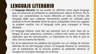 LENGUAJE LITERARIO
• El lenguaje literario tal vez puede ser definido como aquel lenguaje
que sin renunciar al contenido se caracteriza por valorar la forma. Por lo
tanto sus características la hacen diferente al resto de formas del
lenguaje dado que cualquier herramienta puede ser utilizada para
alcanzar la forma deseada; tanto los giros coloquiales como los vulgares
se pueden mezclar con el lenguaje culto para conseguir la forma
deseada.
• El lenguaje literario nace del uso personal que el autor hace de su
lengua. El autor selecciona, combina y ordena más como un medio de
expresión que de comunicación. Lo importante no es sólo lo que se
dice, sino la manera de decirlo.
• En él se seleccionan las palabras de acuerdo con un código de normas
distintas de las del lenguaje común. El lenguaje literario se caracteriza
por el predominio de la función poética se pretende interesar al
receptor en el propio mensaje, en su forma.
 