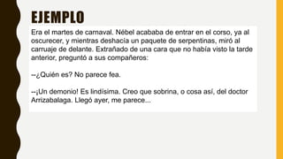 EJEMPLO
Era el martes de carnaval. Nébel acababa de entrar en el corso, ya al
oscurecer, y mientras deshacía un paquete de serpentinas, miró al
carruaje de delante. Extrañado de una cara que no había visto la tarde
anterior, preguntó a sus compañeros:
--¿Quién es? No parece fea.
--¡Un demonio! Es lindísima. Creo que sobrina, o cosa así, del doctor
Arrizabalaga. Llegó ayer, me parece...
 