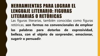HERRAMIENTAS PARA LOGRAR EL
LENGUAJE LITERARIO: FIGURAS
LITERARIAS O RETÓRICAS
Las figuras literarias, también conocidas como figuras
retóricas, son formas no convencionales de emplear
las palabras para dotarlas de expresividad,
belleza, con el objeto de sorprender, emocionar,
sugerir o persuadir.
 
