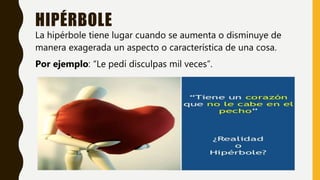 HIPÉRBOLE
La hipérbole tiene lugar cuando se aumenta o disminuye de
manera exagerada un aspecto o característica de una cosa.
Por ejemplo: “Le pedí disculpas mil veces”.
 