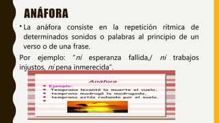 ANÁFORA
• La anáfora consiste en la repetición rítmica de
determinados sonidos o palabras al principio de un
verso o de una frase.
Por ejemplo: “ni esperanza fallida,/ ni trabajos
injustos, ni pena inmerecida”.
 