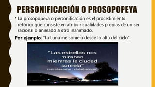 PERSONIFICACIÓN O PROSOPOPEYA
• La prosopopeya o personificación es el procedimiento
retórico que consiste en atribuir cualidades propias de un ser
racional o animado a otro inanimado.
Por ejemplo: “La Luna me sonreía desde lo alto del cielo”.
 