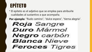 EPÍTETO
• El epíteto es el adjetivo que se emplea para atribuirle
cualidades al sustantivo a que acompaña.
Por ejemplo: “Rudo camino”, “dulce espera”, “tierna alegría”.
 