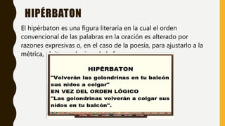HIPÉRBATON
El hipérbaton es una figura literaria en la cual el orden
convencional de las palabras en la oración es alterado por
razones expresivas o, en el caso de la poesía, para ajustarlo a la
métrica, el ritmo o la rima de la frase.
 