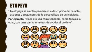 ETOPEYA
• La etopeya se emplea para hacer la descripción del carácter,
acciones y costumbres de la personalidad de un individuo.
Por ejemplo: “Paula era una chica soñadora, como todas a su
edad, con unas ganas inmensas de ayudar al prójimo”.
 