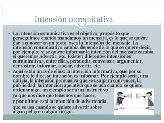 Intensión comunicativa La intensión comunicativa es el objetivo, propósito que perseguimos cuando mandamos un mensaje, es lo que se quiere dar a conocer en un texto, osea la intensión del mensaje. La intensión comunicativa cambia depende de lo que se quiere decir, por ejemplo: si se quiere informar la intención del mensaje cambia si queremos advertir, etc. Existen diferentes intensiones comunicativas, entre ellas, persuadir, convencer, argumentar, demostrar, informar, apelar, advertir, etc. Aquí están unas de ellas: la intención informativa, que por su nombre lo dice, su intención es informar. Por ejemplo sería, una noticia, la intención persuasiva que se usa para convencer, la publicidad, la intención apelativa que se usa cuando se quiere ordenar algo, un ejemplo sería un instructivo     ya que nos dice que tenemos que hacer,     y por ultimo está la intención de advertencia,     que se usa cuando se quiere advertir sobre                                           algún peligro o algún riesgo.