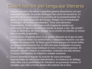 Clasificación del lenguaje literario Genero narrativo: Se refiere a aquellos géneros discursivos con una extensión limitada. Se puede distinguir dos series de narrativas. La narrativa de la modernidad y la narrativa de la posmodernidad. Se apoya en la especialización del tiempo. Rompe con el tratamiento cronológico de hechos concatenados. Tiene una estructura fragmentaria, donde cada frase o cada fragmento pueden ser autónomos. El género narrativo es escrito en prosa, o sea, "de corrido"; y éste se diferencia del lírico porque no se escribe en estrofas ni versos; éste se escribe en párrafos.Genero lirico: El género lírico es un género literario en el que el autor quiere expresar todos sus sentimientos y emociones respecto a un ente u objeto de inspiración. Se llama género lírico porque en Grecia había un instrumento llamado lira, se utilizaba para acompañar el poema. Suele utilizar como forma habitual el verso y la primera persona. El presente, pasado y futuro se confunden. Comunica las más íntimas vivencias del hombre, lo subjetivo, estados anímicos.Genero dramático: Supone la creación de unos personajes caracterizados de una forma determinada y la existencia de diálogo entre ellos con la posibilidad de introducir un personaje externo, el narrador, que sitúa al lector dentro del contexto de la obra.