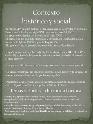 Contextohistórico y socialBarroco: Movimiento cultural e ideológico que se desarrolla en España y Europa desde finales del siglo XVI hasta comienzos del XVIII.La época de esplendor del barroco es el siglo XVII.El barroco se dio con más intensidad y duración en España debido a la fuerza de la Iglesia Católica y de la Inquisición.El siglo XVII es, en general, una época de crisis y decadéncia. España se encuentra gobernada por los Austrias (Felipe III, Felipe IV y Carlos II) y pierde la hegemonía política y militar que había alcanzado en el siglo anterior