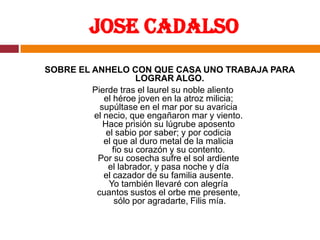 Jose CadalsoSOBRE EL ANHELO CON QUE CASA UNO TRABAJA PARA LOGRAR ALGO.Pierde tras el laurel su noble aliento el héroe joven en la atroz milicia; supúltase en el mar por su avaricia el necio, que engañaron mar y viento. Hace prisión su lúgrube aposento el sabio por saber; y por codicia el que al duro metal de la malicia fio su corazón y su contento. Por su cosecha sufre el sol ardiente el labrador, y pasa noche y día el cazador de su familia ausente. Yo también llevaré con alegría cuantos sustos el orbe me presente, sólo por agradarte, Filis mía.
