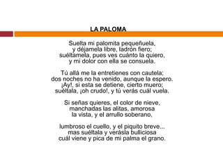 LA PALOMASuelta mi palomita pequeñuela,y déjamela libre, ladrón fiero;suéltamela, pues ves cuánto la quiero,y mi dolor con ella se consuela.Tú allá me la entretienes con cautela;dos noches no ha venido, aunque la espero.¡Ay!, si esta se detiene, cierto muero;suéltala, ¡oh crudo!, y tú verás cuál vuela.Si señas quieres, el color de nieve,manchadas las alitas, amorosala vista, y el arrullo soberano,lumbroso el cuello, y el piquito breve...mas suéltala y verásla bulliciosacuál viene y pica de mi palma el grano.