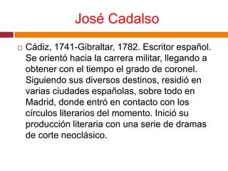 José CadalsoCádiz, 1741-Gibraltar, 1782. Escritor español. Se orientó hacia la carrera militar, llegando a obtener con el tiempo el grado de coronel. Siguiendo sus diversos destinos, residió en varias ciudades españolas, sobre todo en Madrid, donde entró en contacto con los círculos literarios del momento. Inició su producción literaria con una serie de dramas de corte neoclásico.