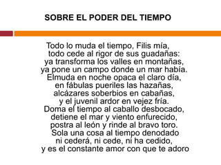 SOBRE EL PODER DEL TIEMPO Todo lo muda el tiempo, Filis mía, todo cede al rigor de sus guadañas: ya transforma los valles en montañas, ya pone un campo donde un mar había. Elmuda en noche opaca el claro día, en fábulas pueriles las hazañas, alcázares soberbios en cabañas, y el juvenil ardor en vejez fría. Doma el tiempo al caballo desbocado, detiene el mar y viento enfurecido, postra al león y rinde al bravo toro.  Sola una cosa al tiempo denodado ni cederá, ni cede, ni ha cedido, y es el constante amor con que te adoro