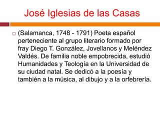 José Iglesias de las Casas(Salamanca, 1748 - 1791) Poeta español perteneciente al grupo literario formado por fray Diego T. González, Jovellanos y Meléndez Valdés. De familia noble empobrecida, estudió Humanidades y Teología en la Universidad de su ciudad natal. Se dedicó a la poesía y también a la música, al dibujo y a la orfebrería.