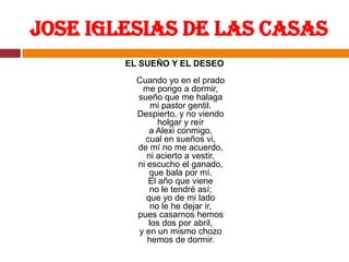 Jose Iglesias de las CasasEL SUEÑO Y EL DESEOCuando yo en el pradome pongo a dormir,sueño que me halagami pastor gentil.Despierto, y no viendoholgar y reíra Alexi conmigo,cual en sueños vi,de mí no me acuerdo,ni acierto a vestir,ni escucho el ganado,que bala por mí.El año que vieneno le tendré así;que yo de mi ladono le he dejar ir,pues casarnos hemoslos dos por abril,y en un mismo chozohemos de dormir.