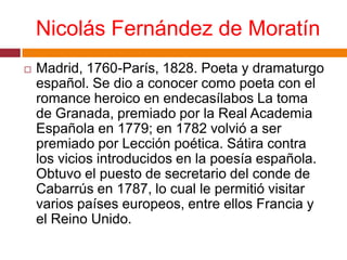 Nicolás Fernández de MoratínMadrid, 1760-París, 1828. Poeta y dramaturgo español. Se dio a conocer como poeta con el romance heroico en endecasílabos La toma de Granada, premiado por la Real Academia Española en 1779; en 1782 volvió a ser premiado por Lección poética. Sátira contra los vicios introducidos en la poesía española. Obtuvo el puesto de secretario del conde de Cabarrús en 1787, lo cual le permitió visitar varios países europeos, entre ellos Francia y el Reino Unido.