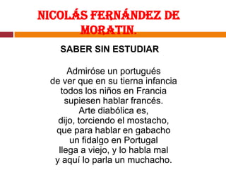 Nicolás Fernández de Moratin.SABER SIN ESTUDIARAdmiróse un portuguésde ver que en su tierna infanciatodos los niños en Franciasupiesen hablar francés.Arte diabólica es,dijo, torciendo el mostacho,que para hablar en gabachoun fidalgo en Portugalllega a viejo, y lo habla maly aquí lo parla un muchacho.
