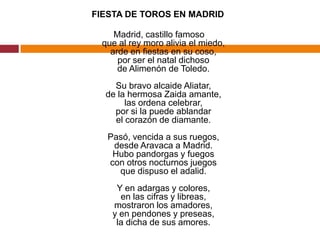 FIESTA DE TOROS EN MADRID Madrid, castillo famosoque al rey moro alivia el miedo,arde en fiestas en su coso,por ser el natal dichosode Alimenón de Toledo.Su bravo alcaide Aliatar,de la hermosa Zaida amante,las ordena celebrar,por si la puede ablandarel corazón de diamante.Pasó, vencida a sus ruegos,desde Aravaca a Madrid.Hubo pandorgas y fuegoscon otros nocturnos juegosque dispuso el adalid.Y en adargas y colores,en las cifras y libreas,mostraron los amadores,y en pendones y preseas,la dicha de sus amores.