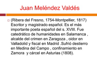 Juan Meléndez Valdés(Ribera del Fresno, 1754-Montpellier, 1817) Escritor y magistrado español. Es el más importante poeta español del s. XVIII. Fue catedrático de humanidades en Salamanca , alcalde del crimen en Zaragoza , oidor en Valladolid y fiscal en Madrid .Sufrió destierro en Medina del Campo , confinamiento en Zamora  y cárcel en Asturias (1808).